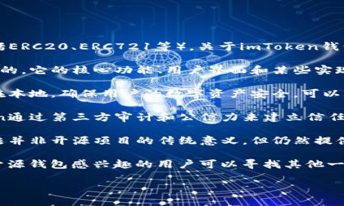 imToken钱包是一个较为知名的数字货币钱包，主要用于存储和管理以太坊（Ethereum）及其代币（包括ERC20、ERC721等）。关于imToken钱包的开源性，以下是相关信息的整理：

1. **部分开源**：imToken团队在GitHub上发布了一些开源项目，但整个imToken钱包并不是完全开源的。它的核心功能、用户界面和某些实现细节是封闭的，也就是说，用户无法查看或修改源代码。

2. **安全性与隐私**：虽然不是完全开源，imToken依然非常重视用户的安全与隐私，其私钥永远保存在本地，确保用户的数字资产安全。可以理解为，imToken采取了一种开放与封闭结合的策略，以平衡用户体验与安全性。

3. **透明度与信任**：虽说开源软件提供了代码透明度，使用户可以自行审查代码的安全性，但imToken通过第三方审计和公信力来建立信任。用户在选择钱包时，可以查看相关的安全审计报告。

4. **社区反馈与支持**：imToken也鼓励用户参与其社区，通过用户反馈来不断改善产品。虽然这一做法并非开源项目的传统意义，但仍然提供了一种互动渠道，让用户感受到参与感。

5. **总结**：对于数字货币钱包的选择，用户在选择时应综合考虑开源性、安全性、用户评价等因素。对开源钱包感兴趣的用户可以寻找其他一些完全开源的项目，而对于追求用户体验及安全的用户来说，imToken依然是一个值得考虑的钱包选项。

如果你对imToken的功能或使用有具体的疑问，欢迎继续询问！