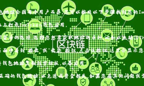 ImToken钱包是一个数字货币钱包，具体钱包地址会因每个用户而异。您可以按照以下步骤找到您的ImToken钱包地址：

1. **打开ImToken应用**：首先，在您的手机上打开ImToken钱包应用。

2. **选择币种**：在首页，您会看到各种数字货币的选项。选择您想要获取地址的币种，比如以太坊（ETH）或者比特币（BTC）。

3. **查找地址**：点击所选币种后，您将在页面中看到“接收”或“收款”按钮，点击该按钮，这里会显示您的钱包地址，通常是以数字和字母组合的串。

4. **复制地址**：您可以选择“复制”按钮，将钱包地址复制到剪贴板，以备后用。

请务必确保在发送或接收加密货币时，使用正确的钱包地址，以免造成资金损失。如果您有其他问题或需要具体的指导，请随时询问。