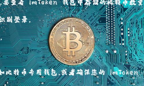 imToken 是一款以太坊及多链数字资产钱包，通常用于管理以太坊及其代币，以及其他区块链资产。要查看 imToken 钱包中存储的比特币数量，您可以按照以下步骤操作：

1. **打开 imToken 钱包**：启动 app，如果您已经有钱包，您需要输入您的密码或使用指纹/面部识别登录。

2. **选择比特币资产**：在钱包主界面，您会看到各个支持的资产列表。找到比特币（BTC）并点击它。

3. **查看余额**：进入比特币资产页面后，您将能看到当前钱包里有多少比特币。

需要注意的是，imToken 可能不支持直接管理比特币。如果是这种情况，您可能需要使用其他钱包，如比特币专用钱包，或者确保您的 imToken 钱包已经绑定了比特币地址。此外，请确保您正在使用的是合法和安全的版本，以保护您的资产安全。