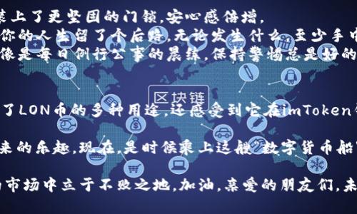    LON币：数字货币钱包里的“万能钥匙”  / 

 guanjianci  imtoken钱包, LON币, 数字货币, 用途  /guanjianci 

 什么是LON币？ 
 在数字货币的世界中，各种各样的代币如雨后春笋般涌现，其中LON币（Loyalty Token）作为一种数字资产，有着他独特的魅力和用途。这就好比在一场华丽的舞会上，LON币是那位光彩夺目的舞者，总能吸引众人的目光。 

 LON币的基本信息 
 LON币是由ImToken平台推出的一种代币，旨在 incentivize 用户参与和提升平台的活跃度。就像一张快捷通行证，让你顺畅无阻地穿梭于数字资产的世界。LON币为用户提供了多种使用场景和福利，使其成为ImToken生态系统不可或缺的一部分。 

 LON币的主要用途 
 说到LON币的用途，那可真是五花八门！想象一下，就像你口袋里的一张万能券，兑换什么都有可能。以下就是几大主要用途： 

h4 1. 交易手续费折扣 /h4
 使用LON币进行交易，可以享受到手续费上的折扣。这就有点像是在超级市场购物，发现了一个特殊的优惠券，它可以让你省下不小的银子，感觉简直妙不可言！谁说省钱不是一种快乐呢？ 

h4 2. 参与投票与治理 /h4
 在以太坊和DeFi的世界中，持有LON币的用户能够参与项目的治理与投票。这好比成为一家公司股东，拥有发言权与投票权。你不仅是资金的使用者，更是方向的决策者！ 

h4 3. 生态系统内的奖励与激励 /h4
 LON币还能作为ImToken平台内各种活动的奖励，比如完成任务、邀请好友等。这就像是公司里的“表现优秀奖”，越努力，奖项越丰厚。想想看，没人会拒绝获得额外奖励的机会，谁还没点小烦恼呢？ 

h4 4. 其他产品的优惠 /h4
 随着ImToken生态的扩展，LON币也将可以用于购买其他产品和服务，享受更多的折扣和特殊权益。就像是一个VIP会员卡，使用它可以享受各种超值服务，谁不想当一回 VIP 呢？ 

 LON币在imToken钱包中的重要性 
 在数字资产的管理和交易中，钱包的选择异常重要，而imToken 钱包作为一个用户友好且安全的数字资产管理工具，LON币在其中的应用也是至关重要的。 

 用户在使用imToken钱包管理资产时，选择LON币将不仅仅是在进行一项普通的投资。它意味着用户在参与平台的治理、获得额外福利以及享有人际交往的机会。想象一下，既能管理资产，又能参与到社区治理中，真的很有成就感。 

 LON币未来的潜力 
 随着区块链技术的发展和加密货币的普及，LON币在未来还有着更大的潜力。随着越来越多的用户加入imToken平台，LON币的使用场景和需求将不断增加，价值也将随之提高。就像是种下一颗种子，经过阳光雨露的滋润，最终会生长为参天大树。 

 如何安全存储LON币 
 任何关于数字资产的讨论都离不开安全问题，毕竟“安全第一”不是一句空话。在imToken钱包中安全存储LON币的方式相对简单，但还是需要睁大眼睛，谨防各种潜在的风险。 

 1. **启用双重认证**：很多钱包都支持双重认证，开启它能有效防止未经授权的访问。就像给你的家装上了更坚固的门锁，安心感倍增。 
 2. **定期备份钱包**：及时备份钱包信息，不会让你在数据丢失时措手不及。想象一下，备份就像是给你的人生留了个后路，无论发生什么，至少手中还有另一条路可走。 
 3. **定期监控资产**：掌握自己的资产状况，定期查看交易记录与余额，这样能提前发现异常活动。就像是每日例行公事的晨练，保持警惕总是好的。 

 结语：数字货币的未来与LON币的价值 
 数字资产的世界如同浩瀚的海洋，而LON币则是其中一颗璀璨的明珠。通过上述的介绍，我们不仅了解了LON币的多种用途，还感受到它在imToken钱包中的重要性与潜力。未来的世界将与LON币息息相关，拥有它，或许就是拥有了未来的钥匙。 

 在这条数字货币的探索之旅中，希望每一个用户都能找到适合自己的那份资产，享受数字货币世界带来的乐趣。现在，是时候乘上这艘“数字货币船”，扬帆起航，驶向未知的财富海洋了！ 

 最后，记得时常关注市场动态和技术趋势，不断提升自己的数字资产管理能力，这样才能在竞争激烈的市场中立于不败之地。加油，亲爱的朋友们，未来的星辰大海等着你去探索！ 