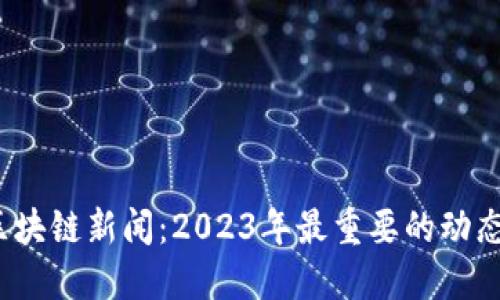  最新区块链新闻：2023年最重要的动态和趋势
