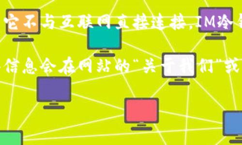 冷钱包（Cold Wallet）是一种安全存储加密货币的方法，它通常是指离线存储的数字资产钱包，相对于热钱包（Hot Wallet）而言，冷钱包更为安全，因为它不与互联网直接连接。IM冷钱包通常指的是IM平台或相关服务中所使用的冷钱包解决方案。然而，特定冷钱包的注册国家可能有所不同，具体取决于提供该钱包服务的公司或平台。

如果你想获取有关特定冷钱包（如IM冷钱包）的注册国家或其运营公司信息，建议你访问该钱包的官方网站，查看相关的法律信息或公司简介，通常这些信息会在网站的“关于我们”或“法律声明”部分找到。

如果还有其他具体问题或想了解更多相关信息，请告诉我！